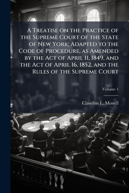 A Treatise on the Practice of the Supreme Court of the State of New York; Adapted to the Code of Procedure, as Amended by the Act of April 11, 1849, and the Act of April 16, 1852, and the Rules of the
