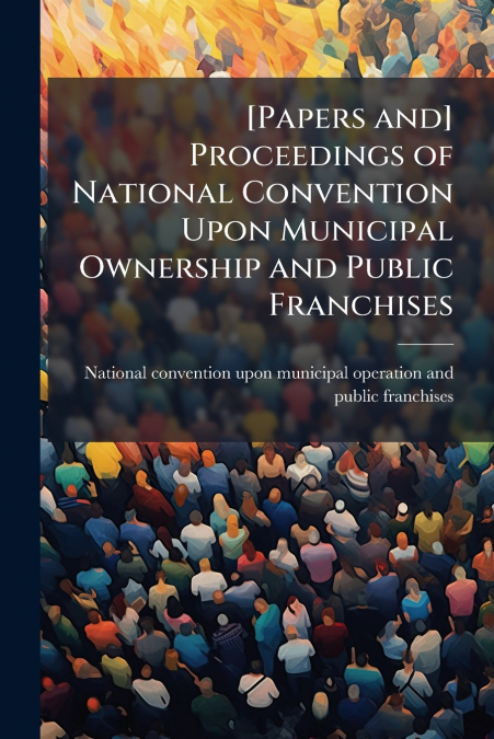 [Papers and] Proceedings of National Convention Upon Municipal Ownership and Public Franchises