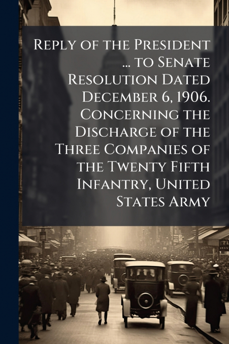 Reply of the President ... to Senate Resolution Dated December 6, 1906. Concerning the Discharge of the Three Companies of the Twenty Fifth Infantry, United States Army