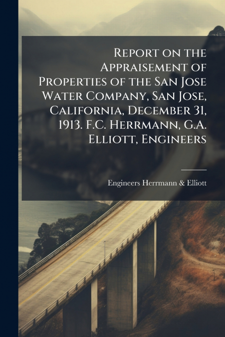Report on the Appraisement of Properties of the San Jose Water Company, San Jose, California, December 31, 1913. F.C. Herrmann, G.A. Elliott, Engineers