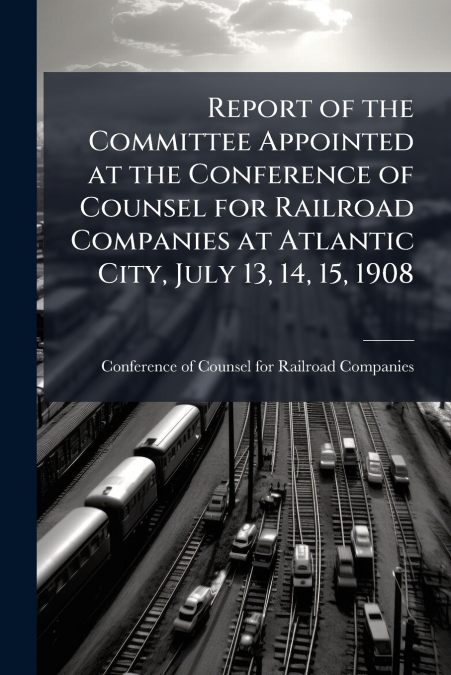 Report of the Committee Appointed at the Conference of Counsel for Railroad Companies at Atlantic City, July 13, 14, 15, 1908