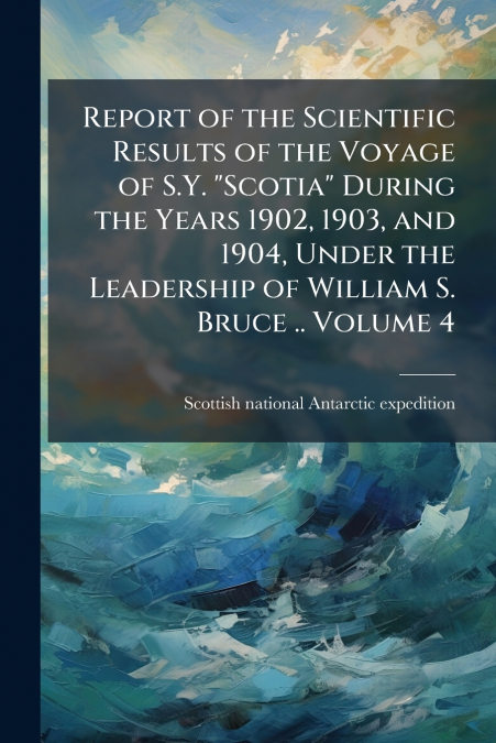 Report of the Scientific Results of the Voyage of S.Y. 'Scotia' During the Years 1902, 1903, and 1904, Under the Leadership of William S. Bruce .. Volume 4