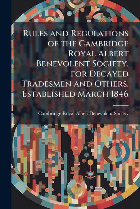 Rules and Regulations of the Cambridge Royal Albert Benevolent Society, for Decayed Tradesmen and Others. Established March 1846