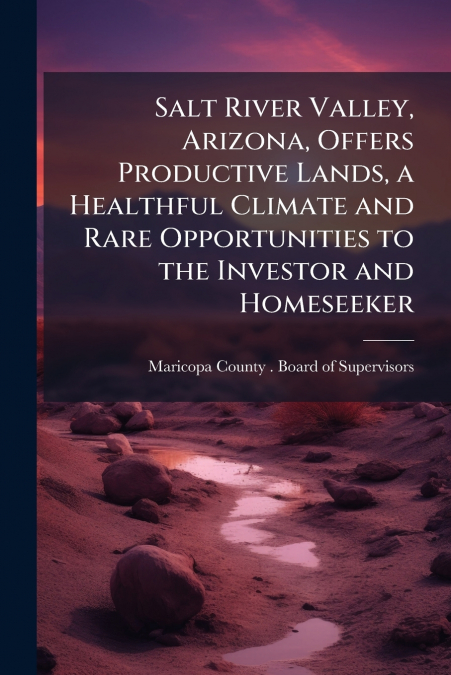 Salt River Valley, Arizona, Offers Productive Lands, a Healthful Climate and Rare Opportunities to the Investor and Homeseeker