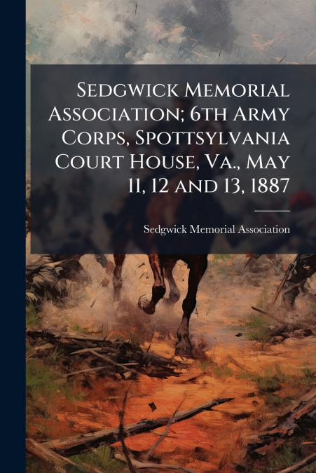 Sedgwick Memorial Association; 6th Army Corps, Spottsylvania Court House, Va., May 11, 12 and 13, 1887