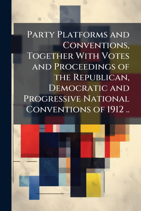 Party Platforms and Conventions, Together With Votes and Proceedings of the Republican, Democratic and Progressive National Conventions of 1912 ..