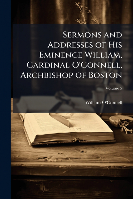 Sermons and Addresses of His Eminence William, Cardinal O’Connell, Archbishop of Boston; Volume 5