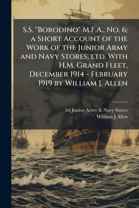 S.S. 'Borodino' M.F.A., No. 6; a Short Account of the Work of the Junior Army and Navy Stores, ltd. With H.M. Grand Fleet, December 1914 - February 1919 by William J. Allen