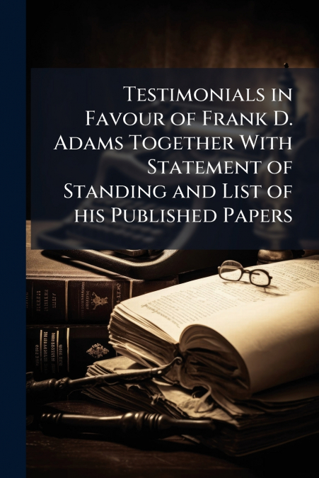 Testimonials in Favour of Frank D. Adams Together With Statement of Standing and List of his Published Papers