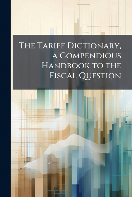 The Tariff Dictionary, a Compendious Handbook to the Fiscal Question