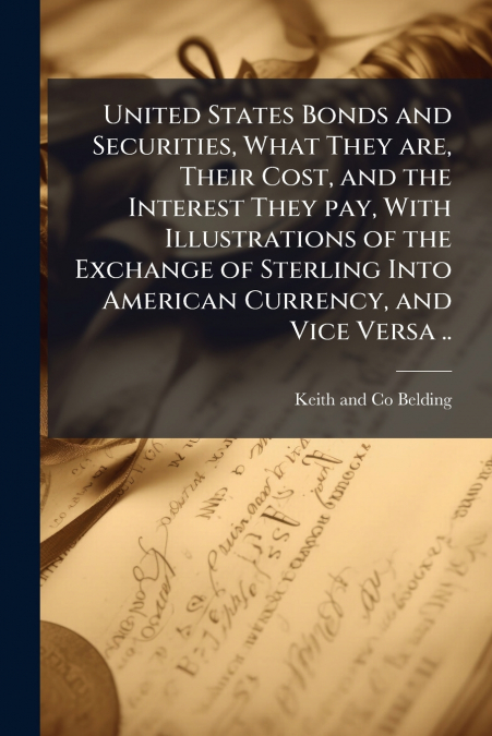 United States Bonds and Securities, What They are, Their Cost, and the Interest They pay, With Illustrations of the Exchange of Sterling Into American Currency, and Vice Versa ..