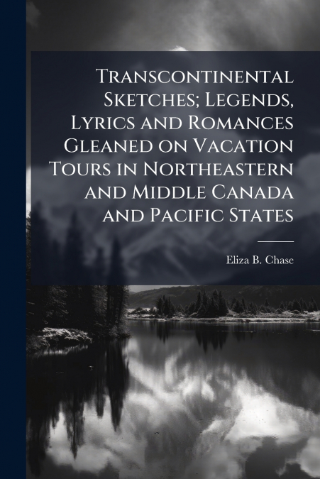 Transcontinental Sketches; Legends, Lyrics and Romances Gleaned on Vacation Tours in Northeastern and Middle Canada and Pacific States