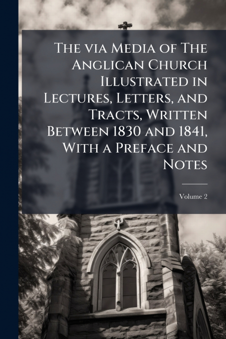 The via Media of The Anglican Church Illustrated in Lectures, Letters, and Tracts, Written Between 1830 and 1841, With a Preface and Notes; Volume 2