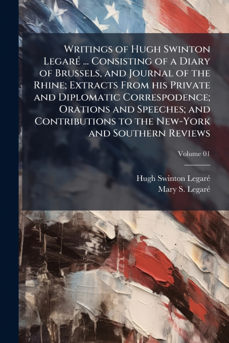 Writings of Hugh Swinton Legaré ... Consisting of a Diary of Brussels, and Journal of the Rhine; Extracts From his Private and Diplomatic Correspodence; Orations and Speeches; and Contributions to the