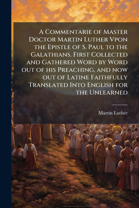 A Commentarie of Master Doctor Martin Luther Vpon the Epistle of S. Paul to the Galathians. First Collected and Gathered Word by Word out of his Preaching, and now out of Latine Faithfully Translated 