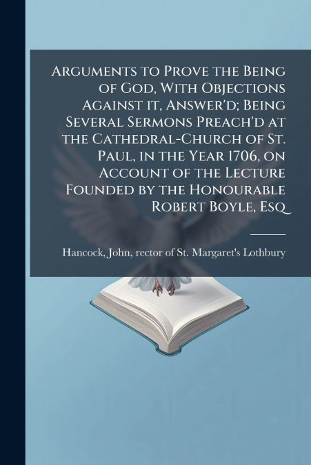 Arguments to Prove the Being of God, With Objections Against it, Answer’d; Being Several Sermons Preach’d at the Cathedral-Church of St. Paul, in the Year 1706, on Account of the Lecture Founded by th