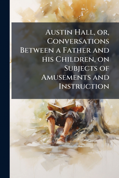 Austin Hall, or, Conversations Between a Father and his Children, on Subjects of Amusements and Instruction