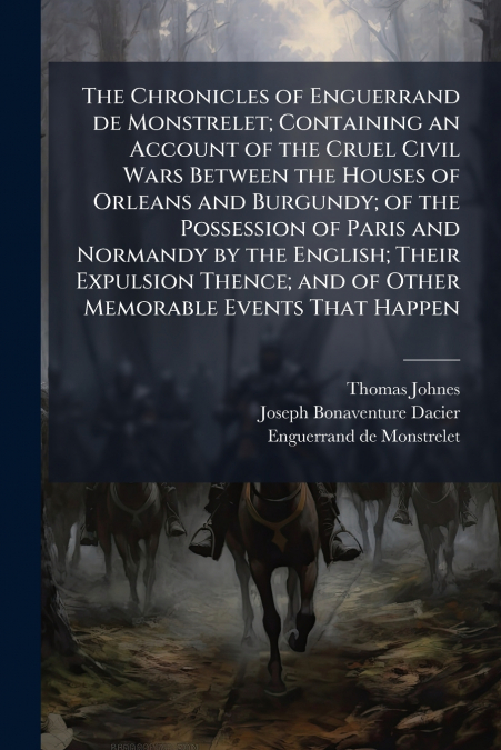 The Chronicles of Enguerrand de Monstrelet; Containing an Account of the Cruel Civil Wars Between the Houses of Orleans and Burgundy; of the Possession of Paris and Normandy by the English; Their Expu