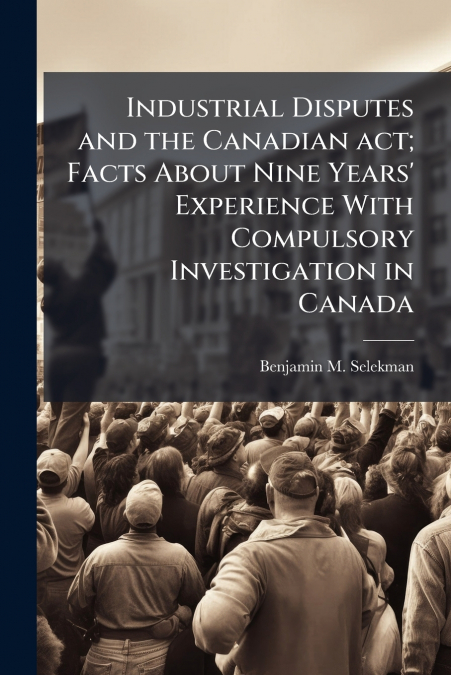 Industrial Disputes and the Canadian act; Facts About Nine Years’ Experience With Compulsory Investigation in Canada