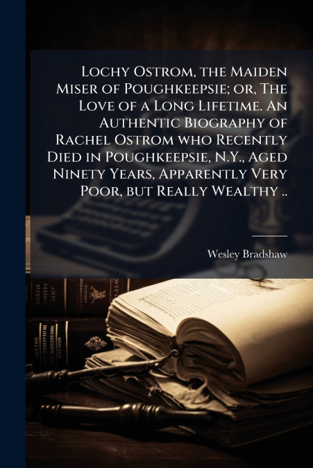 Lochy Ostrom, the Maiden Miser of Poughkeepsie; or, The Love of a Long Lifetime. An Authentic Biography of Rachel Ostrom who Recently Died in Poughkeepsie, N.Y., Aged Ninety Years, Apparently Very Poo