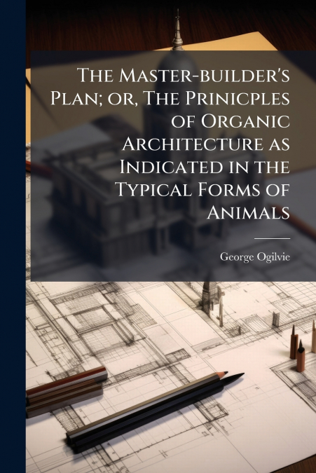 The Master-builder’s Plan; or, The Prinicples of Organic Architecture as Indicated in the Typical Forms of Animals