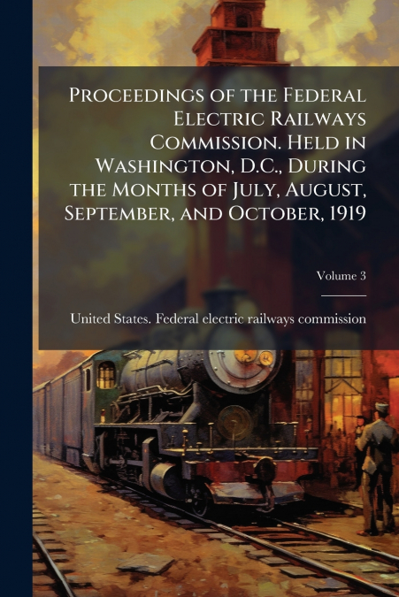Proceedings of the Federal Electric Railways Commission. Held in Washington, D.C., During the Months of July, August, September, and October, 1919; Volume 3