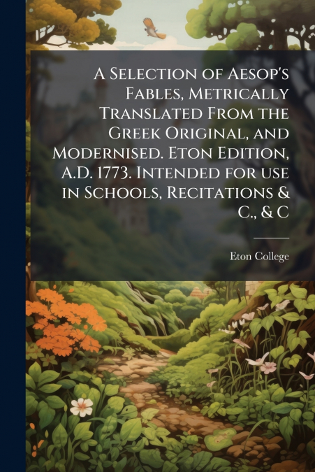 A Selection of Aesop’s Fables, Metrically Translated From the Greek Original, and Modernised. Eton Edition, A.D. 1773. Intended for use in Schools, Recitations & C., & C