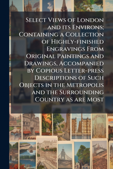 Select Views of London and its Environs; Containing a Collection of Highly-finished Engravings From Original Paintings and Drawings, Accompanied by Copious Letter-press Descriptions of Such Objects in
