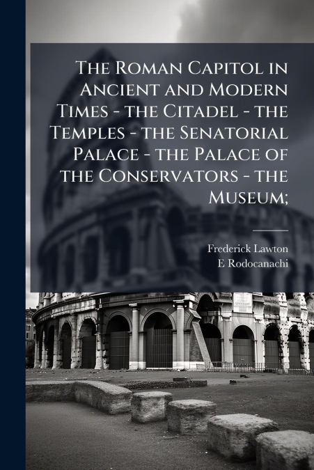 The Roman Capitol in Ancient and Modern Times - the Citadel - the Temples - the Senatorial Palace - the Palace of the Conservators - the Museum;