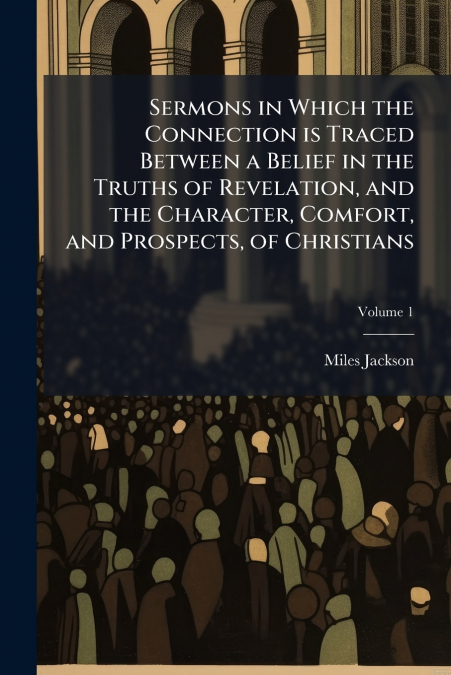 Sermons in Which the Connection is Traced Between a Belief in the Truths of Revelation, and the Character, Comfort, and Prospects, of Christians; Volume 1