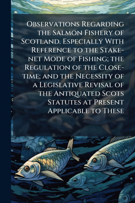 Observations Regarding the Salmon Fishery of Scotland. Especially With Reference to the Stake-net Mode of Fishing; the Regulation of the Close-time; and the Necessity of a Legislative Revisal of the A