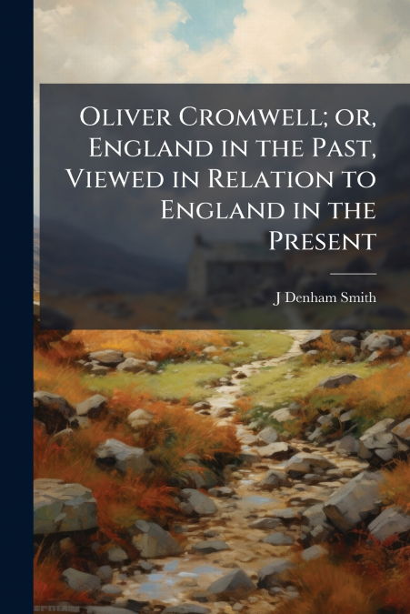 Oliver Cromwell; or, England in the Past, Viewed in Relation to England in the Present