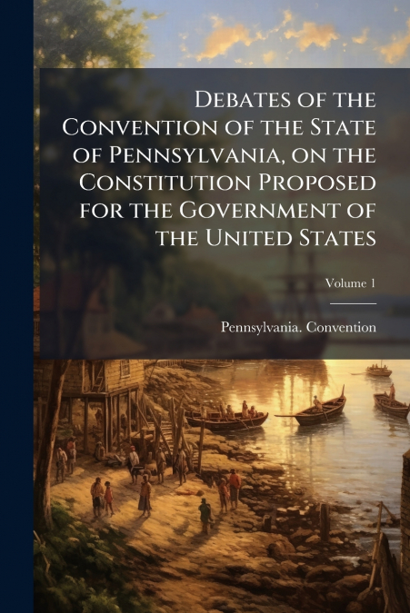 Debates of the Convention of the State of Pennsylvania, on the Constitution Proposed for the Government of the United States; Volume 1