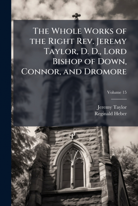 The Whole Works of the Right Rev. Jeremy Taylor, D. D., Lord Bishop of Down, Connor, and Dromore