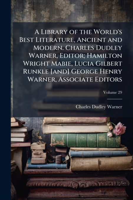 A Library of the World’s Best Literature, Ancient and Modern. Charles Dudley Warner, Editor; Hamilton Wright Mabie, Lucia Gilbert Runkle [and] George Henry Warner, Associate Editors; Volume 29