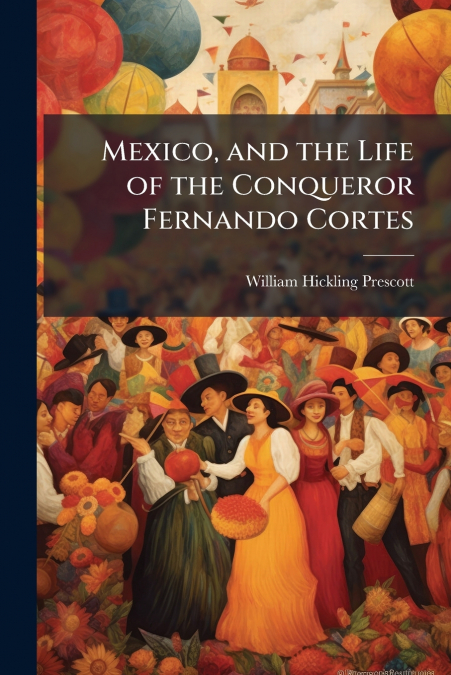 Mexico, and the Life of the Conqueror Fernando Cortes