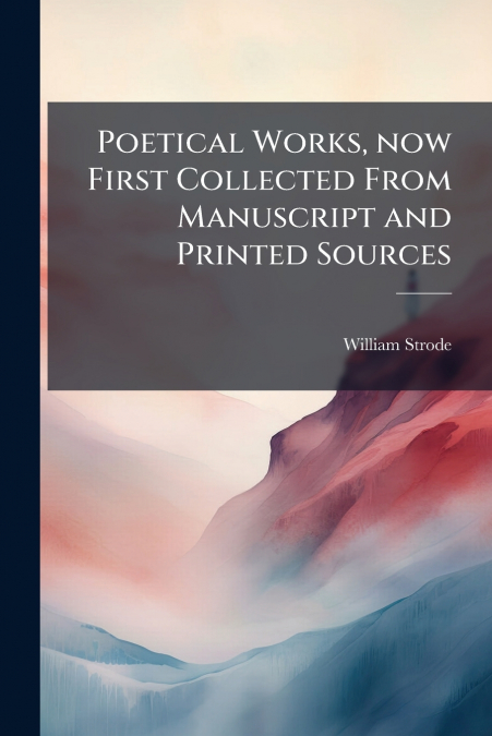 Poetical Works, now First Collected From Manuscript and Printed Sources