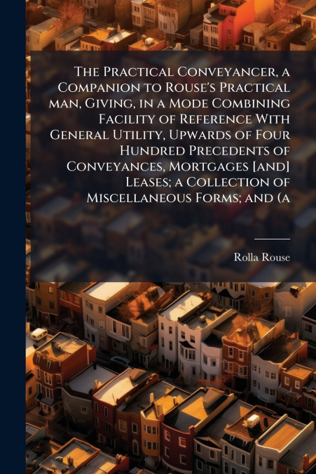 The Practical Conveyancer, a Companion to Rouse’s Practical man, Giving, in a Mode Combining Facility of Reference With General Utility, Upwards of Four Hundred Precedents of Conveyances, Mortgages [a