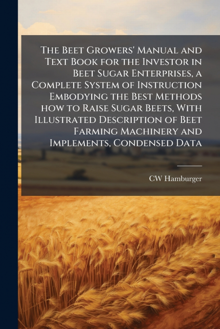 The Beet Growers’ Manual and Text Book for the Investor in Beet Sugar Enterprises, a Complete System of Instruction Embodying the Best Methods how to Raise Sugar Beets, With Illustrated Description of
