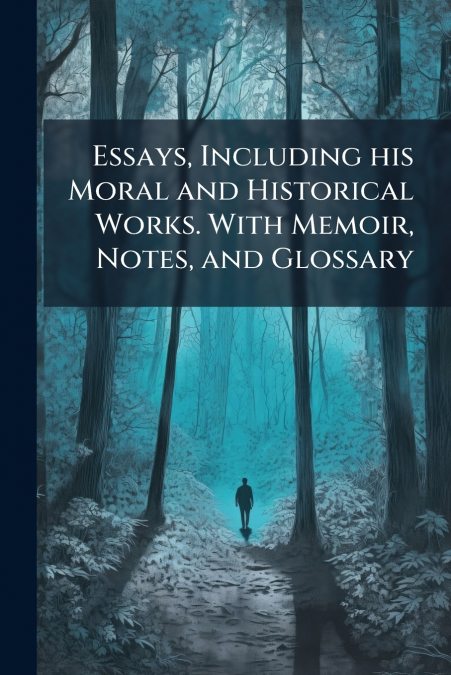 Essays, Including his Moral and Historical Works. With Memoir, Notes, and Glossary