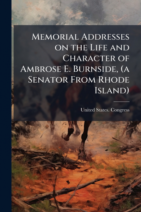 Memorial Addresses on the Life and Character of Ambrose E. Burnside, (a Senator From Rhode Island)
