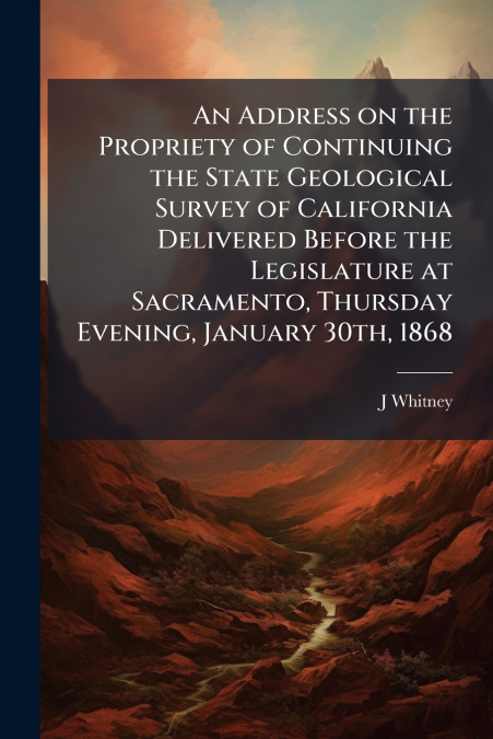 An Address on the Propriety of Continuing the State Geological Survey of California Delivered Before the Legislature at Sacramento, Thursday Evening, January 30th, 1868