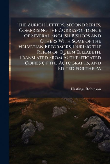 The Zurich Letters, Second Series, Comprising the Correspondence of Several English Bishops and Others With Some of the Helvetian Reformers, During the Reign of Queen Elizabeth. Translated From Authen