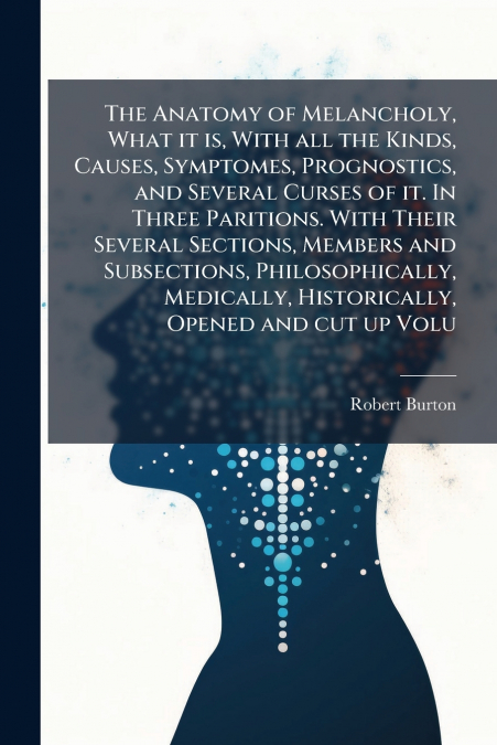 The Anatomy of Melancholy, What it is, With all the Kinds, Causes, Symptomes, Prognostics, and Several Curses of it. In Three Paritions. With Their Several Sections, Members and Subsections, Philosoph
