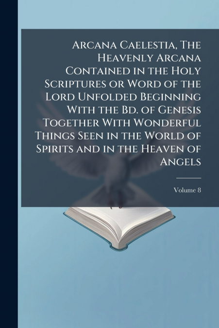 Arcana Caelestia, The Heavenly Arcana Contained in the Holy Scriptures or Word of the Lord Unfolded Beginning With the Bd. of Genesis Together With Wonderful Things Seen in the World of Spirits and in