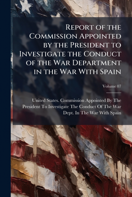 Report of the Commission Appointed by the President to Investigate the Conduct of the War Department in the War With Spain; Volume 07