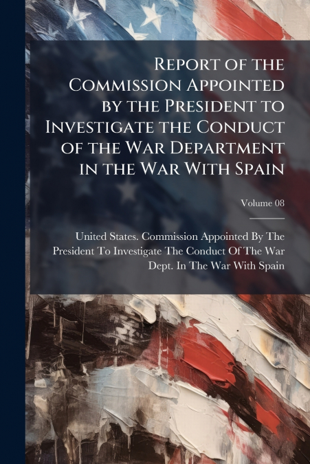 Report of the Commission Appointed by the President to Investigate the Conduct of the War Department in the War With Spain; Volume 08