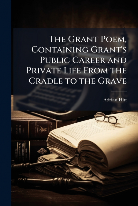 The Grant Poem, Containing Grant’s Public Career and Private Life From the Cradle to the Grave