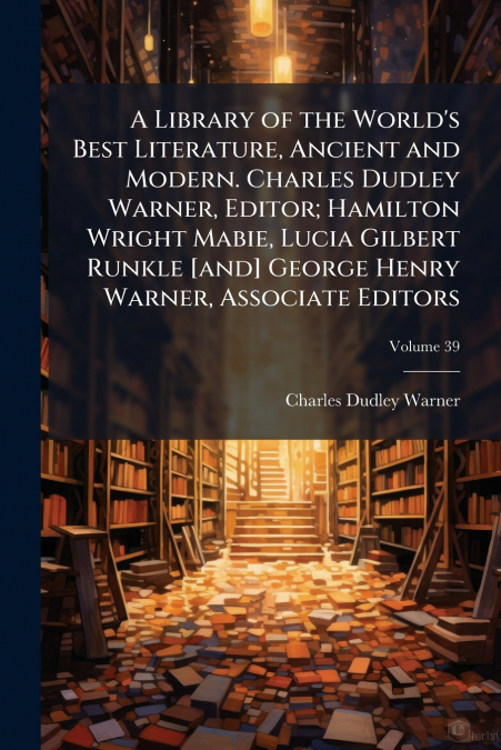 A Library of the World’s Best Literature, Ancient and Modern. Charles Dudley Warner, Editor; Hamilton Wright Mabie, Lucia Gilbert Runkle [and] George Henry Warner, Associate Editors; Volume 39