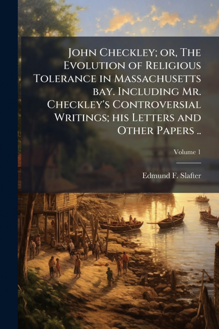 John Checkley; or, The Evolution of Religious Tolerance in Massachusetts bay. Including Mr. Checkley’s Controversial Writings; his Letters and Other Papers ..; Volume 1